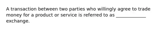 A transaction between two parties who willingly agree to trade money for a product or service is referred to as _____________ exchange.