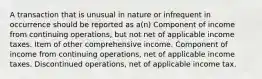 A transaction that is unusual in nature or infrequent in occurrence should be reported as a(n) Component of income from continuing operations, but not net of applicable income taxes. Item of other comprehensive income. Component of income from continuing operations, net of applicable income taxes. Discontinued operations, net of applicable income tax.