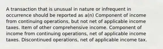 A transaction that is unusual in nature or infrequent in occurrence should be reported as a(n) Component of income from continuing operations, but not net of applicable income taxes. Item of other comprehensive income. Component of income from continuing operations, net of applicable income taxes. Discontinued operations, net of applicable income tax.