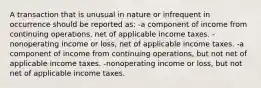 A transaction that is unusual in nature or infrequent in occurrence should be reported as: -a component of income from continuing operations, net of applicable income taxes. -nonoperating income or loss, net of applicable income taxes. -a component of income from continuing operations, but not net of applicable income taxes. -nonoperating income or loss, but not net of applicable income taxes.