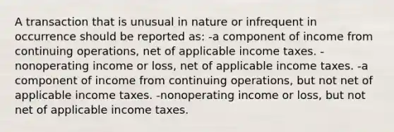 A transaction that is unusual in nature or infrequent in occurrence should be reported as: -a component of income from continuing operations, net of applicable income taxes. -nonoperating income or loss, net of applicable income taxes. -a component of income from continuing operations, but not net of applicable income taxes. -nonoperating income or loss, but not net of applicable income taxes.