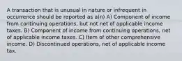 A transaction that is unusual in nature or infrequent in occurrence should be reported as a(n) A) Component of income from continuing operations, but not net of applicable income taxes. B) Component of income from continuing operations, net of applicable income taxes. C) Item of other comprehensive income. D) Discontinued operations, net of applicable income tax.