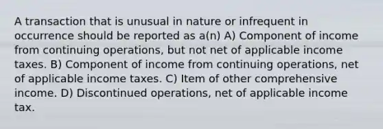 A transaction that is unusual in nature or infrequent in occurrence should be reported as a(n) A) Component of income from continuing operations, but not net of applicable income taxes. B) Component of income from continuing operations, net of applicable income taxes. C) Item of other comprehensive income. D) Discontinued operations, net of applicable income tax.