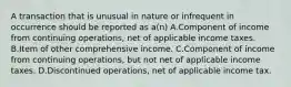 A transaction that is unusual in nature or infrequent in occurrence should be reported as a(n) A.Component of income from continuing operations, net of applicable income taxes. B.Item of other comprehensive income. C.Component of income from continuing operations, but not net of applicable income taxes. D.Discontinued operations, net of applicable income tax.