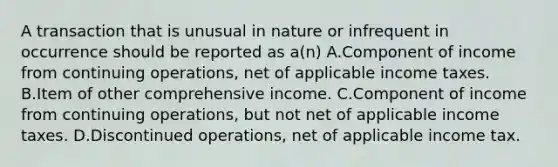 A transaction that is unusual in nature or infrequent in occurrence should be reported as a(n) A.Component of income from continuing operations, net of applicable income taxes. B.Item of other comprehensive income. C.Component of income from continuing operations, but not net of applicable income taxes. D.Discontinued operations, net of applicable income tax.