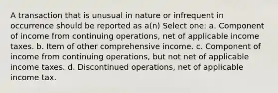 A transaction that is unusual in nature or infrequent in occurrence should be reported as a(n) Select one: a. Component of income from continuing operations, net of applicable income taxes. b. Item of other comprehensive income. c. Component of income from continuing operations, but not net of applicable income taxes. d. Discontinued operations, net of applicable income tax.