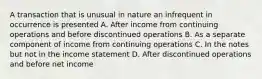 A transaction that is unusual in nature an infrequent in occurrence is presented A. After income from continuing operations and before discontinued operations B. As a separate component of income from continuing operations C. In the notes but not in the income statement D. After discontinued operations and before net income