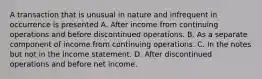 A transaction that is unusual in nature and infrequent in occurrence is presented A. After income from continuing operations and before discontinued operations. B. As a separate component of income from continuing operations. C. In the notes but not in the income statement. D. After discontinued operations and before net income.