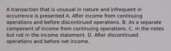 A transaction that is unusual in nature and infrequent in occurrence is presented A. After income from continuing operations and before discontinued operations. B. As a separate component of income from continuing operations. C. In the notes but not in the income statement. D. After discontinued operations and before net income.