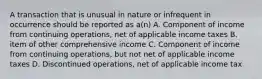 A transaction that is unusual in nature or infrequent in occurrence should be reported as a(n) A. Component of income from continuing operations, net of applicable income taxes B. item of other comprehensive income C. Component of income from continuing operations, but not net of applicable income taxes D. Discontinued operations, net of applicable income tax