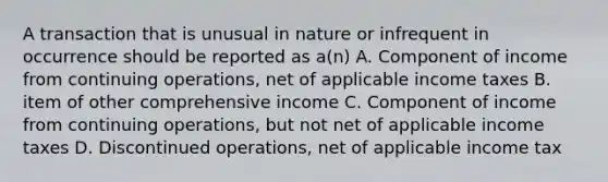 A transaction that is unusual in nature or infrequent in occurrence should be reported as a(n) A. Component of income from continuing operations, net of applicable income taxes B. item of other comprehensive income C. Component of income from continuing operations, but not net of applicable income taxes D. Discontinued operations, net of applicable income tax