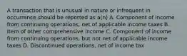 A transaction that is unusual in nature or infrequent in occurrence should be reported as a(n) A. Component of income from continuing operations, net of applicable income taxes B. Item of other comprehensive income C. Component of income from continuing operations, but not net of applicable income taxes D. Discontinued operations, net of income tax