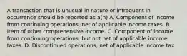 A transaction that is unusual in nature or infrequent in occurrence should be reported as a(n) A. Component of income from continuing operations, net of applicable income taxes. B. Item of other comprehensive income. C. Component of income from continuing operations, but not net of applicable income taxes. D. Discontinued operations, net of applicable income tax