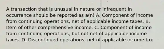 A transaction that is unusual in nature or infrequent in occurrence should be reported as a(n) A. Component of income from continuing operations, net of applicable income taxes. B. Item of other comprehensive income. C. Component of income from continuing operations, but not net of applicable income taxes. D. Discontinued operations, net of applicable income tax