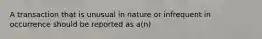 A transaction that is unusual in nature or infrequent in occurrence should be reported as a(n)