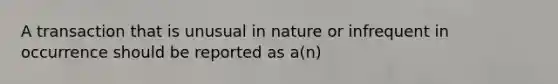 A transaction that is unusual in nature or infrequent in occurrence should be reported as a(n)