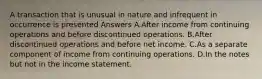 A transaction that is unusual in nature and infrequent in occurrence is presented Answers A.After income from continuing operations and before discontinued operations. B.After discontinued operations and before net income. C.As a separate component of income from continuing operations. D.In the notes but not in the income statement.