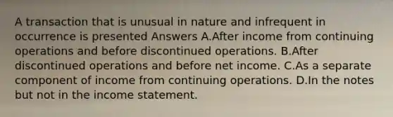 A transaction that is unusual in nature and infrequent in occurrence is presented Answers A.After income from continuing operations and before discontinued operations. B.After discontinued operations and before net income. C.As a separate component of income from continuing operations. D.In the notes but not in the income statement.