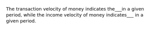 The transaction velocity of money indicates the___in a given period, while the income velocity of money indicates___ in a given period.