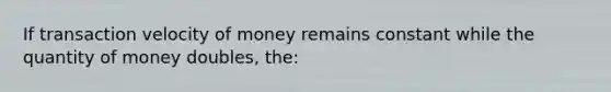 If transaction velocity of money remains constant while the quantity of money doubles, the: