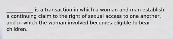 ___________ is a transaction in which a woman and man establish a continuing claim to the right of sexual access to one another, and in which the woman involved becomes eligible to bear children.