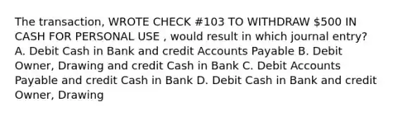 The transaction, WROTE CHECK #103 TO WITHDRAW 500 IN CASH FOR PERSONAL USE , would result in which journal entry? A. Debit Cash in Bank and credi<a href='https://www.questionai.com/knowledge/k7x83BRk9p-t-accounts' class='anchor-knowledge'>t accounts</a> Payable B. Debit Owner, Drawing and credit Cash in Bank C. Debit Accounts Payable and credit Cash in Bank D. Debit Cash in Bank and credit Owner, Drawing