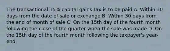 The transactional 15% capital gains tax is to be paid A. Within 30 days from the date of sale or exchange B. Within 30 days from the end of month of sale C. On the 15th day of the fourth month following the close of the quarter when the sale was made D. On the 15th day of the fourth month following the taxpayer's year-end.