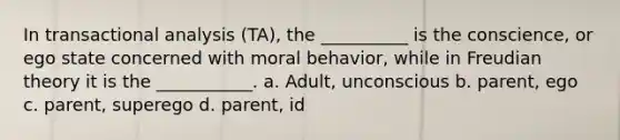 In transactional analysis (TA), the __________ is the conscience, or ego state concerned with moral behavior, while in Freudian theory it is the ___________. a. Adult, unconscious b. parent, ego c. parent, superego d. parent, id