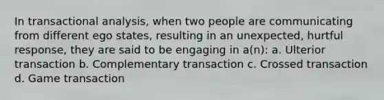 In transactional analysis, when two people are communicating from different ego states, resulting in an unexpected, hurtful response, they are said to be engaging in a(n): a. Ulterior transaction b. Complementary transaction c. Crossed transaction d. Game transaction