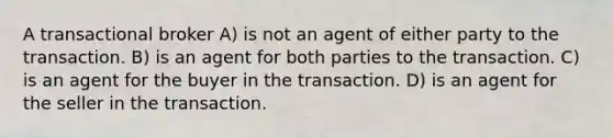 A transactional broker A) is not an agent of either party to the transaction. B) is an agent for both parties to the transaction. C) is an agent for the buyer in the transaction. D) is an agent for the seller in the transaction.