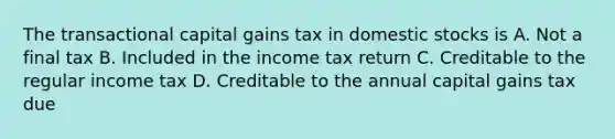 The transactional capital gains tax in domestic stocks is A. Not a final tax B. Included in the income tax return C. Creditable to the regular income tax D. Creditable to the annual capital gains tax due