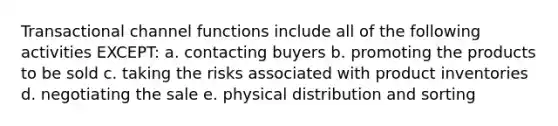 Transactional channel functions include all of the following activities EXCEPT: a. contacting buyers b. promoting the products to be sold c. taking the risks associated with product inventories d. negotiating the sale e. physical distribution and sorting