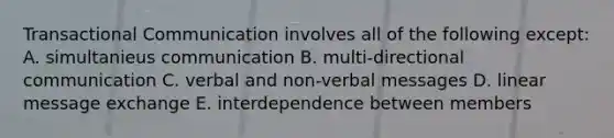 Transactional Communication involves all of the following except: A. simultanieus communication B. multi-directional communication C. verbal and non-verbal messages D. linear message exchange E. interdependence between members