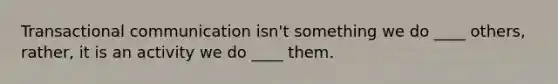 Transactional communication isn't something we do ____ others, rather, it is an activity we do ____ them.