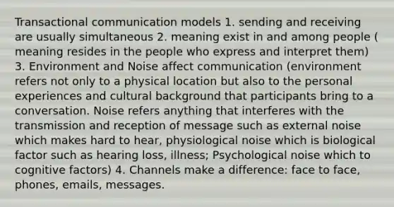 Transactional communication models 1. sending and receiving are usually simultaneous 2. meaning exist in and among people ( meaning resides in the people who express and interpret them) 3. Environment and Noise affect communication (environment refers not only to a physical location but also to the personal experiences and cultural background that participants bring to a conversation. Noise refers anything that interferes with the transmission and reception of message such as external noise which makes hard to hear, physiological noise which is biological factor such as hearing loss, illness; Psychological noise which to cognitive factors) 4. Channels make a difference: face to face, phones, emails, messages.