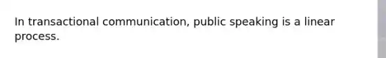 In transactional communication, public speaking is a linear process.