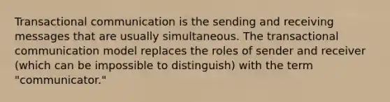 Transactional communication is the sending and receiving messages that are usually simultaneous. The transactional communication model replaces the roles of sender and receiver (which can be impossible to distinguish) with the term "communicator."