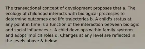 The transactional concept of development proposes that a. The ecology of childhood interacts with biological processes to determine outcomes and life trajectories b. A child's status at any point in time is a function of the interaction between biologic and <a href='https://www.questionai.com/knowledge/kO4dMbNCii-social-influence' class='anchor-knowledge'>social influence</a>s c. A child develops within family systems and adopt implicit roles d. Changes at any level are reflected in the levels above & below