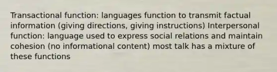 Transactional function: languages function to transmit factual information (giving directions, giving instructions) Interpersonal function: language used to express social relations and maintain cohesion (no informational content) most talk has a mixture of these functions