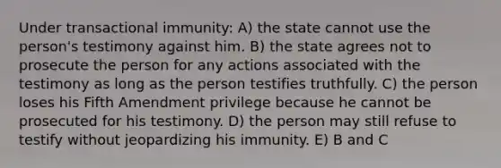 Under transactional immunity: A) the state cannot use the person's testimony against him. B) the state agrees not to prosecute the person for any actions associated with the testimony as long as the person testifies truthfully. C) the person loses his Fifth Amendment privilege because he cannot be prosecuted for his testimony. D) the person may still refuse to testify without jeopardizing his immunity. E) B and C