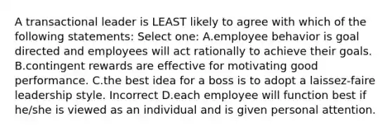 A transactional leader is LEAST likely to agree with which of the following statements: Select one: A.employee behavior is goal directed and employees will act rationally to achieve their goals. B.contingent rewards are effective for motivating good performance. C.the best idea for a boss is to adopt a laissez-faire leadership style. Incorrect D.each employee will function best if he/she is viewed as an individual and is given personal attention.