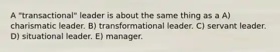 A "transactional" leader is about the same thing as a A) charismatic leader. B) transformational leader. C) servant leader. D) situational leader. E) manager.