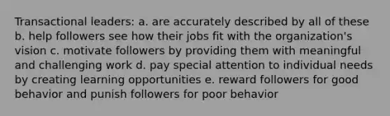 Transactional leaders: a. are accurately described by all of these b. help followers see how their jobs fit with the organization's vision c. motivate followers by providing them with meaningful and challenging work d. pay special attention to individual needs by creating learning opportunities e. reward followers for good behavior and punish followers for poor behavior