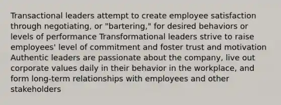 Transactional leaders attempt to create employee satisfaction through negotiating, or "bartering," for desired behaviors or levels of performance Transformational leaders strive to raise employees' level of commitment and foster trust and motivation Authentic leaders are passionate about the company, live out corporate values daily in their behavior in the workplace, and form long-term relationships with employees and other stakeholders