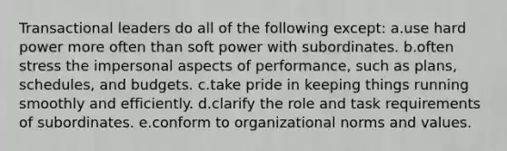 Transactional leaders do all of the following except: a.use hard power more often than soft power with subordinates. b.often stress the impersonal aspects of performance, such as plans, schedules, and budgets. c.take pride in keeping things running smoothly and efficiently. d.clarify the role and task requirements of subordinates. e.conform to organizational norms and values.