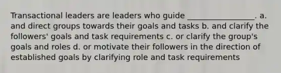 Transactional leaders are leaders who guide _________________. a. and direct groups towards their goals and tasks b. and clarify the followers' goals and task requirements c. or clarify the group's goals and roles d. or motivate their followers in the direction of established goals by clarifying role and task requirements