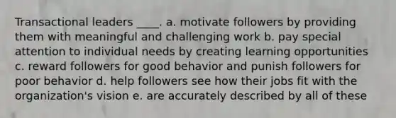 Transactional leaders ____. a. motivate followers by providing them with meaningful and challenging work b. pay special attention to individual needs by creating learning opportunities c. reward followers for good behavior and punish followers for poor behavior d. help followers see how their jobs fit with the organization's vision e. are accurately described by all of these