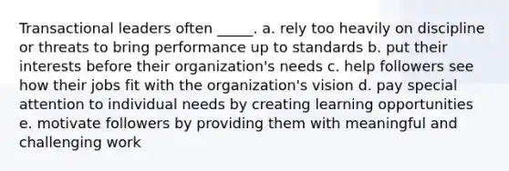 Transactional leaders often _____. a. rely too heavily on discipline or threats to bring performance up to standards b. put their interests before their organization's needs c. help followers see how their jobs fit with the organization's vision d. pay special attention to individual needs by creating learning opportunities e. motivate followers by providing them with meaningful and challenging work