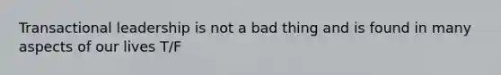 Transactional leadership is not a bad thing and is found in many aspects of our lives T/F