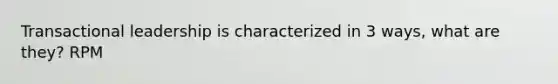 Transactional leadership is characterized in 3 ways, what are they? RPM